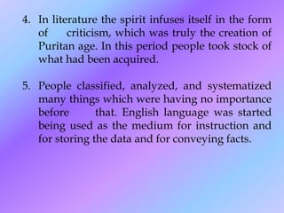 4. In literature the spirit infuses itself in the form
of criticism, which was truly the creation of
Puritan age. In this period people took stock of
what had been acquired.
5. People classified, analyzed, and systematized
many things which were having no importance
before that. English language was started
being used as the medium for instruction and
for storing the data and for conveying facts.
 