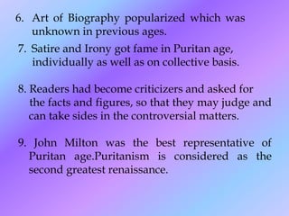 7. Satire and Irony got fame in Puritan age,
individually as well as on collective basis.
8. Readers had become criticizers and asked for
the facts and figures, so that they may judge and
can take sides in the controversial matters.
9. John Milton was the best representative of
Puritan age.Puritanism is considered as the
second greatest renaissance.
6. Art of Biography popularized which was
unknown in previous ages.
 