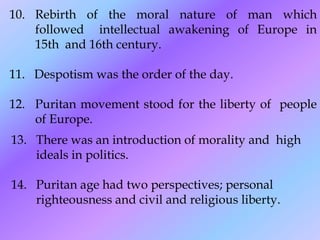 10. Rebirth of the moral nature of man which
followed intellectual awakening of Europe in
15th and 16th century.
11. Despotism was the order of the day.
12. Puritan movement stood for the liberty of people
of Europe.
13. There was an introduction of morality and high
ideals in politics.
14. Puritan age had two perspectives; personal
righteousness and civil and religious liberty.
 