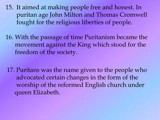 15. It aimed at making people free and honest. In
puritan age John Milton and Thomas Cromwell
fought for the religious liberties of people.
16. With the passage of time Puritanism became the
movement against the King which stood for the
freedom of the society.
17. Puritans was the name given to the people who
advocated certain changes in the form of the
worship of the reformed English church under
queen Elizabeth.
 