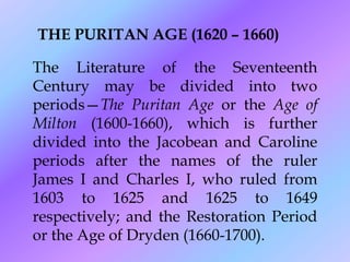 THE PURITAN AGE (1620 – 1660)
The Literature of the Seventeenth
Century may be divided into two
periods—The Puritan Age or the Age of
Milton (1600-1660), which is further
divided into the Jacobean and Caroline
periods after the names of the ruler
James I and Charles I, who ruled from
1603 to 1625 and 1625 to 1649
respectively; and the Restoration Period
or the Age of Dryden (1660-1700).
 