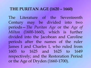 THE PURITAN AGE (1620 – 1660)

The Literature of the Seventeenth
Century may be divided into two
periods—The Puritan Age or the Age of
Milton (1600-1660), which is further
divided into the Jacobean and Caroline
periods after the names of the ruler
James I and Charles I, who ruled from
1603 to 1625 and 1625 to 1649
respectively; and the Restoration Period
or the Age of Dryden (1660-1700).
 