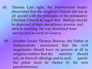 (8)    Thomas Cart right, the Presbyterian leader
       discovered that the Anglican Church did not at
       all accord with the principles of the primitative
       Christian Church & urged that Bishops should
       be deprived of their disciplinary powers and
       stick to reaching. He was dismissed from
        service and he went to Geneva.

 (9)   Another leader Thomas Browne, the Father of
       Independents, maintained that the civil
       magistrates should have no powers at all in
       religious matters that the    ministry should
       rely on freewill offerings and in each parish
       the priest must be chosen by his own
       parishishioners.
 