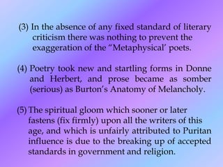 (3) In the absence of any fixed standard of literary
     criticism there was nothing to prevent the
     exaggeration of the ―Metaphysical’ poets.

(4) Poetry took new and startling forms in Donne
    and Herbert, and prose became as somber
    (serious) as Burton’s Anatomy of Melancholy.

(5) The spiritual gloom which sooner or later
    fastens (fix firmly) upon all the writers of this
    age, and which is unfairly attributed to Puritan
    influence is due to the breaking up of accepted
    standards in government and religion.
 