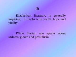 (2)

       Elizabethan literature is generally
inspiring; it throbs with youth, hope and
vitality.


     While Puritan age speaks about
sadness, gloom and pessimism
 