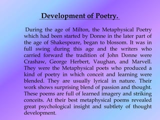 Development of Poetry.
 During the age of Milton, the Metaphysical Poetry
which had been started by Donne in the later part of
the age of Shakespeare, began to blossom. It was in
full swing during this age and the writers who
carried forward the tradition of John Donne were
Crashaw, George Herbert, Vaughan, and Marvell.
They were the Metaphysical poets who produced a
kind of poetry in which conceit and learning were
blended. They are usually lyrical in nature. Their
work shows surprising blend of passion and thought.
These poems are full of learned imagery and striking
conceits. At their best metaphysical poems revealed
great psychological insight and subtlety of thought
development.
 