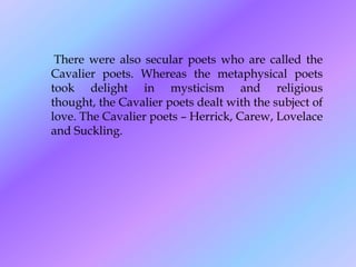 There were also secular poets who are called the
Cavalier poets. Whereas the metaphysical poets
took delight in mysticism and religious
thought, the Cavalier poets dealt with the subject of
love. The Cavalier poets – Herrick, Carew, Lovelace
and Suckling.
 