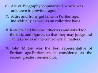 6. Art of Biography popularized which was
   unknown in previous ages.
7. Satire and Irony got fame in Puritan age,
   individually as well as on collective basis.

8. Readers had become criticizers and asked for
   the facts and figures, so that they may judge and
   can take sides in the controversial matters.

9. John Milton was the best representative of
  Puritan age.Puritanism is considered as the
  second greatest renaissance.
 