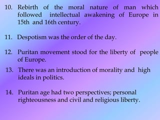 10. Rebirth of the moral nature of man which
    followed intellectual awakening of Europe in
    15th and 16th century.

11. Despotism was the order of the day.

12. Puritan movement stood for the liberty of people
    of Europe.
13. There was an introduction of morality and high
    ideals in politics.

14. Puritan age had two perspectives; personal
    righteousness and civil and religious liberty.
 