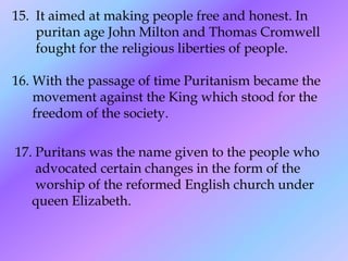 15. It aimed at making people free and honest. In
    puritan age John Milton and Thomas Cromwell
    fought for the religious liberties of people.

16. With the passage of time Puritanism became the
    movement against the King which stood for the
    freedom of the society.

17. Puritans was the name given to the people who
    advocated certain changes in the form of the
    worship of the reformed English church under
   queen Elizabeth.
 