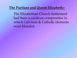 The Puritans and Queen Elizabeth:-
  The Elizabethan Church Settlement
  had been a cautious compromise in
  which Calvinist & Catholic elements
  were blended.
 