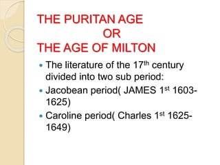 THE PURITAN AGE
OR
THE AGE OF MILTON
 The literature of the 17th century
divided into two sub period:
 Jacobean period( JAMES 1st 1603-
1625)
 Caroline period( Charles 1st 1625-
1649)
 