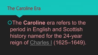 The Caroline Era
The Caroline era refers to the
period in English and Scottish
history named for the 24-year
reign of Charles I (1625–1649).
 