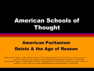 American Schools of Thought American Puritanism Deists & the Age of Reason Reuben, Paul P. “Chapter 1: Early American Literature to 1700 - A Brief Introduction.”  PAL: Perspectives in American Literature - A  Research and Reference Guide.  <http://www.csustan.eduenglish/reuben/pal/chap1/1intro.html> 14 August 2006. Reuben, Paul P. “Chapter 2: Colonial Period: 1700-1800 - An Introduction.”  PAL: Perspectives in American Literature - A Research  and Reference Guide.  <http://www.csustan.eduenglish/reuben/pal/chap2/2intro.html> 14 August 2006. 