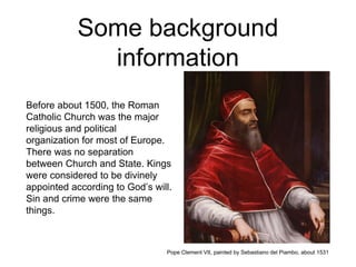 Some background
information
Before about 1500, the Roman
Catholic Church was the major
religious and political
organization for most of Europe.
There was no separation
between Church and State. Kings
were considered to be divinely
appointed according to God’s will.
Sin and crime were the same
things.
Pope Clement VII, painted by Sebastiano del Piambo, about 1531
 