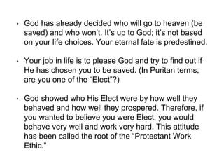 • God has already decided who will go to heaven (be
saved) and who won’t. It’s up to God; it’s not based
on your life choices. Your eternal fate is predestined.
• Your job in life is to please God and try to find out if
He has chosen you to be saved. (In Puritan terms,
are you one of the “Elect”?)
• God showed who His Elect were by how well they
behaved and how well they prospered. Therefore, if
you wanted to believe you were Elect, you would
behave very well and work very hard. This attitude
has been called the root of the “Protestant Work
Ethic.”
 