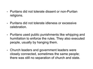 • Puritans did not tolerate dissent or non-Puritan
religions.
• Puritans did not tolerate idleness or excessive
celebration.
• Puritans used public punishments like whipping and
humiliation to enforce the rules. They also executed
people, usually by hanging them.
• Church leaders and government leaders were
closely connected, sometimes the same people;
there was still no separation of church and state.
 