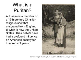 What is a
Puritan?
A Puritan is a member of
a 17th-century Christian
religious sect that
emigrated from England
to what is now the United
States. Their beliefs have
had a profound influence
on American society for
hundreds of years.
“Puritans Going to Church” by G. H. Boughton, 1884. Source: Library of Congress
 