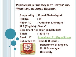 PURITANISM IN ‘THE SCARLET LETTER’ AND
‘MOURNING BECOMES ELECTRA
Prepared by : Komal Shahedapuri
Roll No : 14
Paper -10 : American Literature
M.A (English) : Sem -3
Enrollment No: 2069108420170027
Batch : 2016-18
Email ID : komaltara1311@gmail.com
Submitted to : Smt .S. B Gardi ,
Department of English,
M . K Bhavnagar
University
 