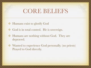 CORE BELIEFS
Humans exist to glorify God
God is in total control. He is sovereign.
Humans are nothing without God. They are
depraved.
Wanted to experience God personally. (no priests)
Prayed to God directly.
 