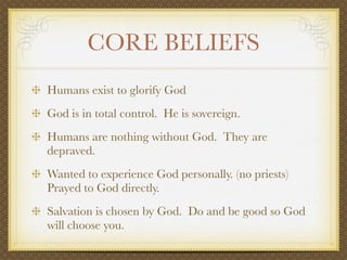 CORE BELIEFS
Humans exist to glorify God
God is in total control. He is sovereign.
Humans are nothing without God. They are
depraved.
Wanted to experience God personally. (no priests)
Prayed to God directly.
Salvation is chosen by God. Do and be good so God
will choose you.
 