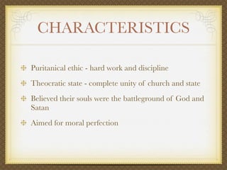 CHARACTERISTICS

Puritanical ethic - hard work and discipline
Theocratic state - complete unity of church and state
Believed their souls were the battleground of God and
Satan
Aimed for moral perfection
 