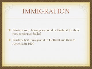 IMMIGRATION

Puritans were being persecuted in England for their
non-conformist beliefs
Puritans ﬁrst immigrated to Holland and then to
America in 1620
 