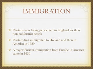 IMMIGRATION

Puritans were being persecuted in England for their
non-conformist beliefs
Puritans ﬁrst immigrated to Holland and then to
America in 1620
A major Puritan immigration from Europe to America
came in 1630
 