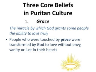 Three Core Beliefs
in Puritan Culture
1. Grace
The miracle by which God grants some people
the ability to love truly
• People who were touched by grace were
transformed by God to love without envy,
vanity or lust in their hearts
 