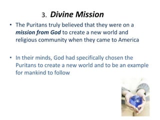 3. Divine Mission
• The Puritans truly believed that they were on a
mission from God to create a new world and
religious community when they came to America
• In their minds, God had specifically chosen the
Puritans to create a new world and to be an example
for mankind to follow
 