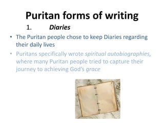 Puritan forms of writing
1. Diaries
• The Puritan people chose to keep Diaries regarding
their daily lives
• Puritans specifically wrote spiritual autobiographies,
where many Puritan people tried to capture their
journey to achieving God’s grace
 