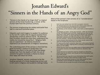 Jonathan Edward’s
    “Sinners in the Hands of an Angry God”
                                                              Most of the sermon's text consists of 11 "considerations“
•   "Sinners in the Hands of an Angry God" is a typical       based in the Scriptures:
    sermon of the Great Awakening, a revival of the
    Puritan faith from the previous century.                  1.     God may cast wicked men into hell at any given moment.
                                                              2.     The Wicked deserve to be cast into hell. Divine justice does not
•   The sermon emphasizing the widely held belief that               prevent God destroying the Wicked at any moment.
    Hell is a real and functional place.                      3.     The Wicked, at this moment, suffer under God's condemnation to
                                                                     Hell.
                                                              4.     The Wicked, on earth - at this very moment - suffer the torments
•   Edwards used vivid imagery to awaken his audience                of Hell. The Wicked must not think, simply because they are not
    to the horrific reality that he argued awaited them              physically in Hell, God (in whose Hand the Wicked now reside) is -
                                                                     at this very moment - as angry with them as He is with those
    should they continue without Christ. He believed                 miserable creatures He is now tormenting in hell, and who - at
    that Christians should do more than understand this              this very moment - do feel and bear the fierceness of His wrath.
    reality, but should be moved by it. Religious faith       5.     At any moment God shall permit him, Satan stands ready to fall
    was an experience—an intense emotional                           upon the Wicked and seize them as his own
    experience (as characteristic of religious revivalism).   6.     If it were not for God's restraints, there are, in the souls of wicked
                                                                     men, hellish principles reigning which, presently, would kindle and
                                                                     flame out into hellfire,
•   The underlying point of the sermon is that God has        7.     Simply because there are not visible means of death before them,
    given humanity a chance to rectify their sins.                   at any given moment, the Wicked should not, therefore, feel
    Edwards says that it is the will of God that keeps               secure.
    wicked men from the depths of Hell; this act of           8.     Simply because it is natural to care for oneself or to think that
                                                                     others may care for them, men should not think themselves safe
    restraint has given humanity a chance to mend                    from God's wrath.
    their ways and return to Christ.                          9.     All that wicked men may do to save themselves from Hell's pains
                                                                     afford them nothing if they continue to reject Christ.
•   Jonathan Edwards' sermon continues to be the              10.    God has never promised to save us from Hell, except for those
                                                                     contained in Christ through the covenant of Grace.
    leading example of a Great Awakening sermon and           11.    The wicked will not escape the wrath of God unless they repent.
    is still used in religious and academic settings today.
 