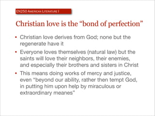 EN250 AMERICAN LITERATURE I


Christian love is the “bond of perfection”
• Christian love derives from God; none but the
  regenerate have it
• Everyone loves themselves (natural law) but the
  saints will love their neighbors, their enemies,
  and especially their brothers and sisters in Christ
• This means doing works of mercy and justice,
  even “beyond our ability, rather then tempt God,
  in putting him upon help by miraculous or
  extraordinary meanes”
 
