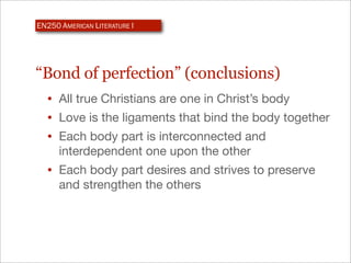 EN250 AMERICAN LITERATURE I




“Bond of perfection” (conclusions)
  • All true Christians are one in Christ’s body
  • Love is the ligaments that bind the body together
  • Each body part is interconnected and
      interdependent one upon the other
  • Each body part desires and strives to preserve
      and strengthen the others
 