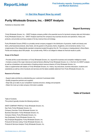 Find Industry reports, Company profiles
ReportLinker                                                                      and Market Statistics



                                             >> Get this Report Now by email!

Purity Wholesale Grocers, Inc. - SWOT Analysis
Published on December 2009

                                                                                                            Report Summary

Purity Wholesale Grocers, Inc. - SWOT Analysis company profile is the essential source for top-level company data and information.
Purity Wholesale Grocers, Inc. - SWOT Analysis examines the company's key business structure and operations, history and
products, and provides summary analysis of its key revenue lines and strategy.


Purity Wholesale Grocers (PWG) is a privately owned company engaged in the distribution of groceries, health and beauty care
items, pharmaceutical products, dairy foods, and dry goods to US grocery chains, drugstores, and convenience stores. It is a
conglomerate of five independently operated companies located throughout the US. The company is headquartered in Boca Raton,
Florida and employs about 500 people. As a private entity, PWG is not obliged to release its financial results to public.


Scope of the Report


- Provides all the crucial information on Purity Wholesale Grocers, Inc. required for business and competitor intelligence needs
- Contains a study of the major internal and external factors affecting Purity Wholesale Grocers, Inc. in the form of a SWOT analysis
as well as a breakdown and examination of leading product revenue streams of Purity Wholesale Grocers, Inc.
-Data is supplemented with details on Purity Wholesale Grocers, Inc. history, key executives, business description, locations and
subsidiaries as well as a list of products and services and the latest available statement from Purity Wholesale Grocers, Inc.


Reasons to Purchase


- Support sales activities by understanding your customers' businesses better
- Qualify prospective partners and suppliers
- Keep fully up to date on your competitors' business structure, strategy and prospects
- Obtain the most up to date company information available




                                                                                                             Table of Content

Table of Contents:
This product typically includes the following sections:


SWOT COMPANY PROFILE: Purity Wholesale Grocers, Inc.
Key Facts: Purity Wholesale Grocers, Inc.
Company Overview: Purity Wholesale Grocers, Inc.
Business Description: Purity Wholesale Grocers, Inc.
Company History: Purity Wholesale Grocers, Inc.
Key Employees: Purity Wholesale Grocers, Inc.
Key Employee Biographies: Purity Wholesale Grocers, Inc.
Products & Services Listing: Purity Wholesale Grocers, Inc.
Products & Services Analysis: Purity Wholesale Grocers, Inc.



Purity Wholesale Grocers, Inc. - SWOT Analysis                                                                                   Page 1/4
 