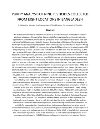 PURITY ANALYSIS OF NINE PESTICIDES COLLECTED
FROM EIGHT LOCATIONS IN BANGLADESH
Dr. M Jaminur Rahman, Head, Department of Food Science, The University of Comilla.
Abstract
The study was undertaken to determine the purity of available marketed brands of nine selected
pesticide groups viz., chloropyriphos, diazinon, carbofuran, pyrazosulfuranethyle, dimethoate,
cypermethrin, carbendazim, mencozeb and quinalphos. These pesticides were collected from local
markets of eight locationsviz., Rajshahi, Rangpur, Dinajpur, Bogra, Chittagong, Mymensing, Comilla,
Norshingdi andJessoredistrictsof Bangladeshwhereextensiveusage of pesticideswasrecorded.Among
the 66testedpesticides, 66.66% (44 innumber) were found˃90% pure intermsof active ingredient(AI).
The purity range of about 12% of the total tested brands was 80%--90%. And the remaining 21.34%
were less than 80 % pure, of which three pesticide brands contained no active ingredient (AI) at all.
Keywords: Active ingredients, pesticide, purity. Introduction Pesticide is an essential concern in crop
protection. These are used for the better care of field crops and stored grains against unpredictable
losses caused by insect pests and diseases. Their use is also aimed at improving both quantity and
quality of food and to decrease the extent of vector borne plant diseases. Thus, pesticides and allied
agro-chemicalshave become anintegral componentin sustainable agriculture (Kabir et al., 2008). Over
the years,pesticide consumptioninBangladeshhasincreasedmanifold from meager 758 metric tons in
1960 and 3028 metric tons in 1980 to over 19000 metric tons in 2000 (Hasanuzzoha, 2004). The growth
rate analysisof pesticide consumptioninaperiodof 24 years showsan average of 9.0% annual increase
(Ali, 2004). In the year 2007, over 37,712.20 tons of pesticides were being sold in Bangladesh (BCPA,
2007). The consumption of pesticide throughout the world has increased rapidly over the past fifty
years. Starting from 1950s, the consumption increased 10% every year up to 1980s. In 1983, the
pesticide consumption was around US$ 20 billion which went up to 27 billion in 1993 averaging 3%
annual increase. There is reason to expect that the growth rate of pesticide consumption is likely to
increase by the year 2020, especially in the developing countries (Yudelmanet al., 1998). Survey
reportsconducted (Kabir et al., 1996; BARC, BARI, 2001, Ahmed et al., 2005) at different locations of
Bangladesh indicated that the farmers spray 1Scientific Officer, 2Senior Scientific Officer, 3Principal
Scientific Officer, 4Chief Scientific Officer, Entomology Division, Bangladesh Agricultural Research
Institute (BARI), Gazipur 1701, Bangladesh. 686 BEGUMet al. pesticide in their vegetable field
irrationally, sometimes every day or in each alternate day. Due to the lack of knowledge and non-
availability of sustainable alternatives to pesticide, farmers of Bangladesh become dependent on
pesticide for crop production. Excessive and non-judicious use of pesticide has raised several
environmental andsocial issues, as well as, destruction of agricultural ecosystem and development of
resistance in insect pest, pathogens and weeds (Handa and Walia, 1996). In Bangladesh, it is assumed
that adulteration of pesticide is one of the major causes of such extensive use of pesticide. In the
country report originated by FAO (2011) Corporate Document Repository, it is reported that the
 
