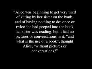 “Alice was beginning to get very tired
  of sitting by her sister on the bank,
 and of having nothing to do: once or
  twice she had peeped into the book
 her sister was reading, but it had no
 pictures or conversations in it, “and
  what is the use of a book”, thought
       Alice, “without pictures or
             conversations?”
 