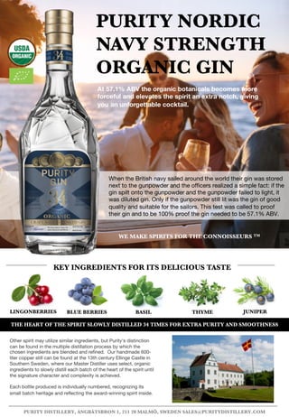 LINGONBERRIES BLUE BERRIES BASIL THYME
PURITY NORDIC
NAVY STRENGTH
ORGANIC GIN
At 57.1% ABV the organic botanicals becomes more
forceful and elevates the spirit an extra notch, giving
you an unforgettable cocktail.
KEY INGREDIENTS FOR ITS DELICIOUS TASTE
PURITY DISTILLERY, ÅNGBÅTSBRON 1, 211 20 MALMÖ, SWEDEN SALES@PURITYDISTILLERY.COM
JUNIPER
When the British navy sailed around the world their gin was stored
next to the gunpowder and the officers realized a simple fact: if the
gin spilt onto the gunpowder and the gunpowder failed to light, it
was diluted gin. Only if the gunpowder still lit was the gin of good
quality and suitable for the sailors. This test was called to proof
their gin and to be 100% proof the gin needed to be 57.1% ABV.
Other spirit may utilize similar ingredients, but Purity's distinction
can be found in the multiple distillation process by which the
chosen ingredients are blended and refined. Our handmade 600-
liter copper still can be found at the 13th century Ellinge Castle in
Southern Sweden, where our Master Distiller uses select, organic
ingredients to slowly distill each batch of the heart of the spirit until
the signature character and complexity is achieved.
Each bottle produced is individually numbered, recognizing its
small batch heritage and reflecting the award-winning spirit inside.
WE MAKE SPIRITS FOR THE CONNOISSEURS TM
THE HEART OF THE SPIRIT SLOWLY DISTILLED 34 TIMES FOR EXTRA PURITY AND SMOOTHNESS
 