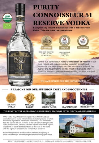 ORGANIC
BARLEY CRAFTMANSHIP
PURITY
CONNOISSEUR 51
RESERVE VODKAExceptionally smooth & luxurious with a delicate sweet
finish. This one is for the connoisseur.
5 REASONS FOR OUR SUPERIOR TASTE AND SMOOTHNESS
PURITY DISTILLERY, ÅNGBÅTSBRON 1, 211 20 MALMÖ, SWEDEN SALES@PURITYDISTILLERY.COM
MULTIPLE
DISTILLATION
ORGANIC
WHEAT
NATURAL
SPRING WATER
THE BEST ORGANIC
VODKA IN THE
WORLDS 2019
WORLD´S BEST
TASTING
VODKA 2017
Other vodka may utilize similar ingredients, but Purity vodka's
distinction can be found in the multiple distillation process by which
the chosen ingredients are blended and refined. Our handmade
600-liter copper still can be found at the 13th century Ellinge Castle
in Southern Sweden, where our Master Distiller uses select, organic
ingredients to slowly distill each batch of the heart of the vodka
until the signature character and complexity is achieved.
Each bottle produced is individually numbered, recognizing its
small batch heritage and reflecting the award-winning spirit inside.
WE MAKE SPIRITS FOR THE CONNOISSEURS TM
THE HEART OF THE VODKA SLOWLY DISTILLED 51 TIMES FOR EXTRA PURITY AND SMOOTHNESS
For the true connoisseur, Purity Connoisseur 51 Reserve is our
most refined and exquisite vodka. Incredibly smooth and
distinctive, our flagship spirit requires very little to enjoy all the
nuance and flavor that the world’s finest vodka has to offer.
When it’s this good, you don’t need anything but time to enjoy it.
 