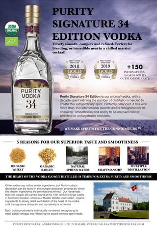 ORGANIC
BARLEY CRAFTMANSHIP
PURITY
SIGNATURE 34
EDITION VODKAVelvety smooth, complex and refined. Perfect for
blending, or incredible neat in a chilled martini
cocktail.
5 REASONS FOR OUR SUPERIOR TASTE AND SMOOTHNESS
PURITY DISTILLERY, ÅNGBÅTSBRON 1, 211 20 MALMÖ, SWEDEN SALES@PURITYDISTILLERY.COM
MULTIPLE
DISTILLATION
ORGANIC
WHEAT
NATURAL
SPRING WATER
Other vodka may utilize similar ingredients, but Purity vodka's
distinction can be found in the multiple distillation process by which
the chosen ingredients are blended and refined. Our handmade
600-liter copper still can be found at the 13th century Ellinge Castle
in Southern Sweden, where our Master Distiller uses select, organic
ingredients to slowly distill each batch of the heart of the vodka
until the signature character and complexity is achieved.
Each bottle produced is individually numbered, recognizing its
small batch heritage and reflecting the award-winning spirit inside.
THE HEART OF THE VODKA SLOWLY DISTILLED 34 TIMES FOR EXTRA PURITY AND SMOOTHNESS
WE MAKE SPIRITS FOR THE CONNOISSEURS TM
Purity Signature 34 Edition is our original vodka, with a
decade spent refining the number of distillations needed to
create this extraordinary spirit. Perfectly balanced, it has won
more than 150 international awards and is recognized for its
character, smoothness and ability to be enjoyed neat or
blended for unforgettable cocktails.
+150
INTERNATIONAL
AWARDS FOR ITS
OUTSTANDING TASTE
 