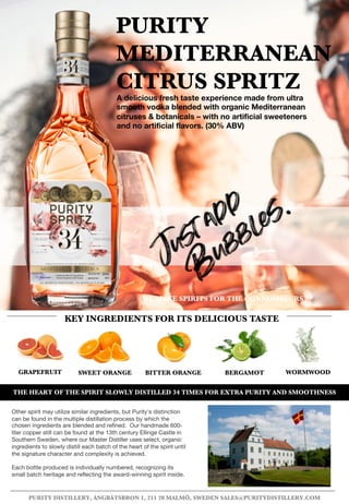 SWEET ORANGE BITTER ORANGE BERGAMOTGRAPEFRUIT
PURITY
MEDITERRANEAN
CITRUS SPRITZ
THE HEART OF THE SPIRIT SLOWLY DISTILLED 34 TIMES FOR EXTRA PURITY AND SMOOTHNESS
A delicious fresh taste experience made from ultra
smooth vodka blended with organic Mediterranean
citruses & botanicals – with no artificial sweeteners
and no artificial flavors. (30% ABV)
KEY INGREDIENTS FOR ITS DELICIOUS TASTE
WORMWOOD
WE MAKE SPIRITS FOR THE CONNOISSEURS TM
PURITY DISTILLERY, ÅNGBÅTSBRON 1, 211 20 MALMÖ, SWEDEN SALES@PURITYDISTILLERY.COM
Other spirit may utilize similar ingredients, but Purity's distinction
can be found in the multiple distillation process by which the
chosen ingredients are blended and refined. Our handmade 600-
liter copper still can be found at the 13th century Ellinge Castle in
Southern Sweden, where our Master Distiller uses select, organic
ingredients to slowly distill each batch of the heart of the spirit until
the signature character and complexity is achieved.
Each bottle produced is individually numbered, recognizing its
small batch heritage and reflecting the award-winning spirit inside.
 