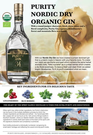 LINGONBERRIES BLUE BERRIES BASIL THYME
PURITY
NORDIC DRY
ORGANIC GINWith a round juniper character, fresh citrus notes and a
floral complexity, Purity Gin captures Scandinavia’s
forest and mountain flora in a bottle.
KEY INGREDIENTS FOR ITS DELICIOUS TASTE
PURITY DISTILLERY, ÅNGBÅTSBRON 1, 211 20 MALMÖ, SWEDEN SALES@PURITYDISTILLERY.COM
JUNIPER
With our Nordic Dry Gin we have created a juniper dominant gin
that is a match made in heaven with your favorite tonic. To create
our vision we use thyme and basil which contains the same herbal
aromatic note, “beta-myrcene” as in juniper berries which creates
a dry floral sweetness. To leave a fresh and clean finish we added
lingon-/blueberries. Try it, & you’ll understand what we mean.
Other spirit may utilize similar ingredients, but Purity's distinction
can be found in the multiple distillation process by which the
chosen ingredients are blended and refined. Our handmade 600-
liter copper still can be found at the 13th century Ellinge Castle in
Southern Sweden, where our Master Distiller uses select, organic
ingredients to slowly distill each batch of the heart of the spirit until
the signature character and complexity is achieved.
Each bottle produced is individually numbered, recognizing its
small batch heritage and reflecting the award-winning spirit inside.
WE MAKE SPIRITS FOR THE CONNOISSEURS TM
THE HEART OF THE SPIRIT SLOWLY DISTILLED 34 TIMES FOR EXTRA PURITY AND SMOOTHNESS
 