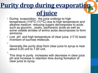 Purity drop during evaporation
of juice
• During evaporation, the juice undergo to high
temperature (115°C-117°C) due to high temperature and
alkaline medium reducing sugars decomposes to acids
such as gluconic , oxalic, sacharanic acids as well as
some volatile amides of amino acids decomposes to form
ammonia.
• Low pH and high temperature of clear juice. (<7.0) leads
inversion of sucrose molecule.
•
Generally the purity drop from clear juice to syrup is near
about 0.25 unit to 1.50 unit.
•
This drop in purity increases with decrease in clear juice
pH and increase in retention time during formation of
clear juice to syrup.
 