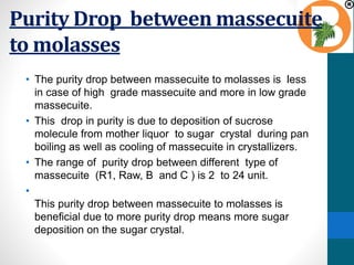 Purity Drop between massecuite
to molasses
• The purity drop between massecuite to molasses is less
in case of high grade massecuite and more in low grade
massecuite.
• This drop in purity is due to deposition of sucrose
molecule from mother liquor to sugar crystal during pan
boiling as well as cooling of massecuite in crystallizers.
• The range of purity drop between different type of
massecuite (R1, Raw, B and C ) is 2 to 24 unit.
•
This purity drop between massecuite to molasses is
beneficial due to more purity drop means more sugar
deposition on the sugar crystal.
 