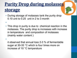Purity Drop during molasses
storage
• During storage of molasses tank the purity drop
0.10 unit to 0.25 unit in 2 to 3 month
•
• This drop in purity is due to chemical reaction in the
molasses. The purity drop is increases with increase
in temperature and composition of molasses
(mainly water content )
•
it observed that annual loss 2-3 % of fermentable
sugar at 30-35 °C which is four times more on
increase of 10 °C temperature
 