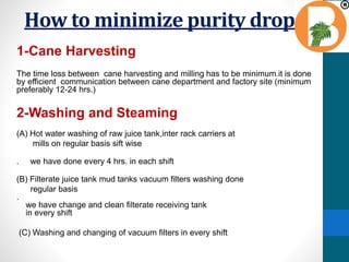 How to minimize purity drop
1-Cane Harvesting
The time loss between cane harvesting and milling has to be minimum.it is done
by efficient communication between cane department and factory site (minimum
preferably 12-24 hrs.)
2-Washing and Steaming
(A) Hot water washing of raw juice tank,inter rack carriers at
mills on regular basis sift wise
. we have done every 4 hrs. in each shift
(B) Filterate juice tank mud tanks vacuum filters washing done
regular basis
.
we have change and clean filterate receiving tank
in every shift
(C) Washing and changing of vacuum filters in every shift
 