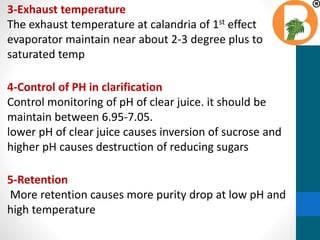 3-Exhaust temperature
The exhaust temperature at calandria of 1st effect
evaporator maintain near about 2-3 degree plus to
saturated temp
4-Control of PH in clarification
Control monitoring of pH of clear juice. it should be
maintain between 6.95-7.05.
lower pH of clear juice causes inversion of sucrose and
higher pH causes destruction of reducing sugars
5-Retention
More retention causes more purity drop at low pH and
high temperature
 