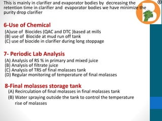 This is mainly in clarifier and evaporator bodies by decreasing the
retention time in clarifier and evaporator bodies we have minimize the
purity drop clarifier
6-Use of Chemical
(A)use of Biocides (QAC and DTC )based at mills
(B) use of Biocide at mud run off tank
(C) use of biocide in clarifier during long stoppage
7- Periodic Lab Analysis
(A) Analysis of RS % in primary and mixed juice
(B) Analysis of filtrate juice
(C) Analysis of TRS of final molasses tank
(D) Regular monitoring of temperature of final molasses
8-Final molasses storage tank
(A) Recirculation of final molasses in final molasses tank
(B) Water spraying outside the tank to control the temperature
rise of molasses
 