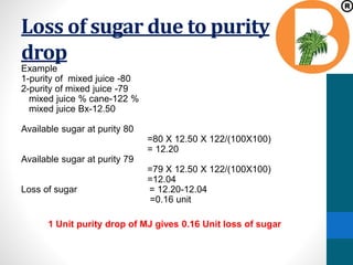Loss of sugar due to purity
drop
Example
1-purity of mixed juice -80
2-purity of mixed juice -79
mixed juice % cane-122 %
mixed juice Bx-12.50
Available sugar at purity 80
=80 X 12.50 X 122/(100X100)
= 12.20
Available sugar at purity 79
=79 X 12.50 X 122/(100X100)
=12.04
Loss of sugar = 12.20-12.04
=0.16 unit
1 Unit purity drop of MJ gives 0.16 Unit loss of sugar
 