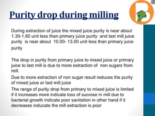 Purity drop during milling
During extraction of juice the mixed juice purity is near about
1.30-1.60 unit less than primary juice purity and last mill juice
purity is near about 10.00- 13.00 unit less than primary juice
purity
The drop in purity from primary juice to mixed juice or primary
juice to last mill is due to more extraction of non sugars from
mill.
Due to more extraction of non sugar result reduces the purity
of mixed juice or last mill juice
The range of purity drop from primary to mixed juice is limited
if it increases more indicate loss of sucrose in mill due to
bacterial growth indicate poor sanitation in other hand if it
decreases inducate the mill extraction is poor
 